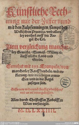 Künstliche Rechnung mit der Ziffer und mit den Zalpfenningen : sampt der Wellischen Practica, vnd allerley vortheil auff die Regel De Tri; Item vergleichung mancherley Gewicht, Elnmaß, Müntz &c. Auff etliche Land vnd Stedt; Gemehrt mit 293. Exempeln, von mancherley Kauffhendeln, mit erklerung, wie dieselbigen zumachen vnd in die Regel zusetzen sein