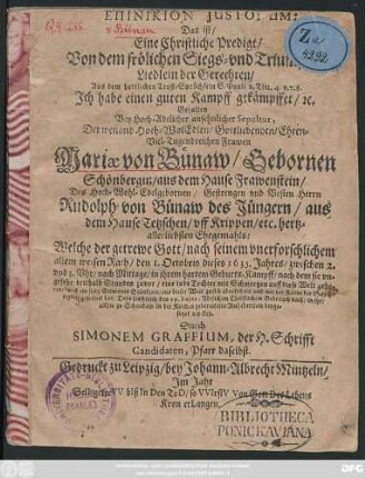 Epinikion Iustorum: Das ist/ Eine Christliche Predigt/ Von dem frölichen Siegs- und Triumphs-Liedlein der Gerechten/ Aus dem herrlichen Trost-Sprüchlein S. Pauli 2. Tim. 4. v. 7. 8. ... : Gehalten Bey Hoch-Adelicher ... Sepultur, Der ... Frawen Mariae von Bünaw/ Gebornen Schönbergin/ aus dem Hause Frawenstein/ Des ... Herrn Rudolph von Bünaw des Jüngern/ aus dem Hause Tetzschen ... Ehegemahls: Welche der getrewe Gott ... den 1. Octobris 1635. Jahres ... aus dieser Welt zu sich abgefodert ... Dero Leichnam den 19. huius ... in ihr/ allhie zu Schandaw in der Kirchen zubereitetes Ruhebettlein beygesetzet worden