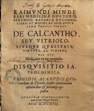 Raimvndi Mindereri ... De Calcantho Sev Vitriolo Eivsqve Qvalitate, Virtvte, Ac Viribvs, Nec Non Medicinis ex eo parandis. Disqvisitio Iatrochymica : Frigidis Ac Crvdis Qvorundam de Vitriolo sinistre sentientium opinionibus & sententiis opposita