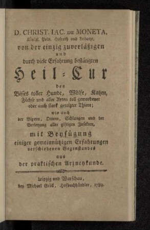 D. Christ. Iac. De Moneta, Königl. Poln. Hofrath und Leibarzt, von der einzig zuverläßigen und durch viele Erfahrung bestätigten Heil-Cur des Bisses toller Hunde, Wölfe, Katzen, Füchse und aller Arten toll gewordener oder auch stark gereizter Thiere; wie auch der Vipern, Ottern, Schlangen und der Verletzung aller giftigen Insekten : mit Beyfügung einiger gemeinnützigen Erfahrungen verschiedenen Gegenstandes aus der praktischen Arzneykunde