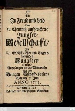 Die Zu Freud und Leid allhier zu Chemnitz aufgerichtete Jungfer-Gesellschafft, In 64. Gott- Ehr- und Tugendliebenden Jungfern bestehend, Angefangen an der Mittwoche nach den Heiligen Pfingst-Ferien, War der 7. Jun. Anno 1713.