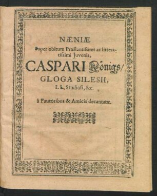 Naeniae Super obitum Praestantissimi ac litteratissimi Iuvenis, Caspari Königs/ Gloga Silesii, LL. Studiosi, &c. a Fautoribus & Amicis decantatae.