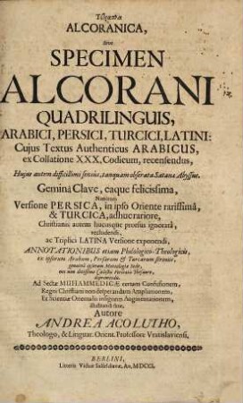 Tetrapla Alcoranica Sive Specimen Alcorani : Quadrilinguis Arabici, Persici, Turcici, Latini; Cujus Textus Authenticus Arabicus, ex Collatione XXX Codicum, recensendus, ... Geminâ Clave, eaque felicissima, Nimirum Versione Persica, in ipso Oriente rarissimâ, & Turcica, adhuc rariore, Christianis autem hucusque prorsus ignoratâ, recludendi, ac Triplici Latina Versione exponendi, Annotationibus etiam Philologico-Theologicis, ex ipsorum Arabum, Persarum & Turcarum scriniis, genuinâ ipsorum Matæologiæ Sede, nec non ditissimo Cœlestis Veritatis Thesauro, depromendis