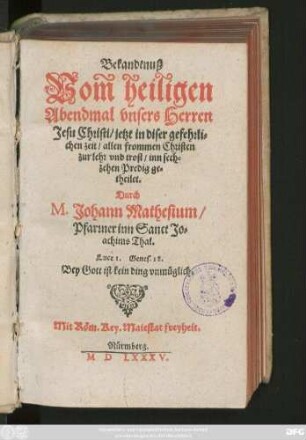 Bekandtnuß || Vom heiligen || Abendmal vnsers Herren || Jesu Christi/ jetzt in diser gefehrli=||chen zeit/ allen frommen Christen || zur lehr vnd trost/ inn sech=||zehen Predig ge=||theilet.|| Durch || M. Johann Mathesium/|| Pfarrner inn Sanct Jo=||achims Thal.|| ... ||