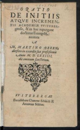 ORATIO || DE INITIIS || ATQVE INCREMEN=||TIS ACADEMIAE VVITEBER-||gensis, & in hac repurgatae || doctrinae Euangelij,|| recitata || A || M.MARTINO OBERN=||dorfero in exordio suae profeßionis || Anno M.D. LXXIIII.|| die omnium sanctorum.||
