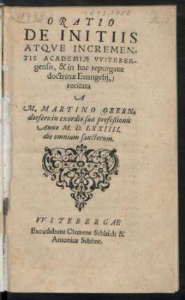ORATIO || DE INITIIS || ATQVE INCREMEN=||TIS ACADEMIAE VVITEBER-||gensis, & in hac repurgatae || doctrinae Euangelij,|| recitata || A || M.MARTINO OBERN=||dorfero in exordio suae profeßionis || Anno M.D. LXXIIII.|| die omnium sanctorum.||
