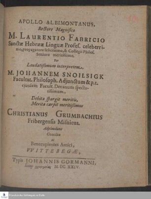Apollo Albimontanus, Rectore Magnifico M. Laurentio Fabricio Sanctæ Hebrææ Linguæ Profes. celeberrimo, propagatore felicissimo, & Collegii Philos. Seniore meritissimo, Per ... Johannem Snoilsigk Facultat. Philosoph. Adjunctum & p. t. ejusdem Facult. Decanum spectatissimum, Debita spargit meritis, Merita carpit meritißimus Christianus Grumbachius Fribergensis Misnicus. Adplaudunt Concibæ ac Benecupientes Amici