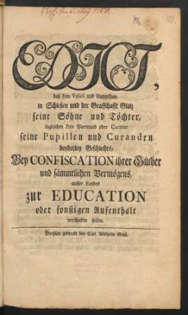 Edict, daß kein Vasall und Unterthan in Schlesien und der Grafschafft Glatz seine Söhne und Töchter, ingleichen kein Vormund oder Curator seine Pupillen und Curanden beyderley Gechlechts, Bey Confiscation ihrer Güther und sämmtlichen Vermögens, ausser Landes zur Education oder sonstigen Aufenthalt verschicken sollen : [Gegeben Potsdam den 22ten Martii 1756.]
