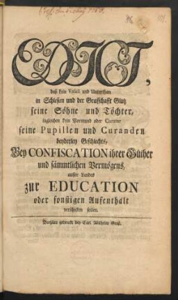 Edict, daß kein Vasall und Unterthan in Schlesien und der Grafschafft Glatz seine Söhne und Töchter, ingleichen kein Vormund oder Curator seine Pupillen und Curanden beyderley Gechlechts, Bey Confiscation ihrer Güther und sämmtlichen Vermögens, ausser Landes zur Education oder sonstigen Aufenthalt verschicken sollen : [Gegeben Potsdam den 22ten Martii 1756.]