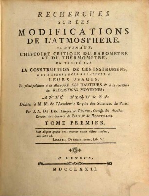 Recherches Sur Les Modifications De L'Atmosphere : Contenant; L'Histoire Critique Du Barometre Et Du Thermometre, Un Traité Sur La Construction De Ces Instrumens, Des Experiences Relatives A Leurs Usages, Et principalement à la Mesure Des Hauteurs [et] à la correction des Refractions Moyennes ; Avec Figures ; Dédiées à M. M. de l'Académie Royale des Sciences de Paris, 1