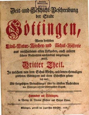 Zeit- und Geschicht-Beschreibung der Stadt Göttingen : worin derselben Civil- Natur- Kirchen- und Schul-Historie, aus verschiedenen alten Urkunden, auch andern sichern Nachrichten umständlich vorgetragen wird, 3. Dritter Theil, In welchem von dem Schul-Wesen, und denen ehemaligen gelehrten Göttingern und ihren Schrifften gehandelt wird : Mit fortgesetzten Betrachtungen über die ältesten Nachrichten von Göttingen und der Göttingischen Gegend