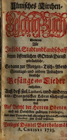 Ulmisches Kirchen-Gesang-Buch : Worinnen Alle In Löbl. Stadt und Landschafft beym öffentlichen Gottes-Dienst gebräuchliche, So dann zur Morgen- Tisch- Abend- Sonntags- und andern Andachten dienliche Gesänge oder Lieder enthalten, Auß deß seel. Lutheri, und anderer rein-Evangelischer Lehrer Schrifften zusammen getragen ... Und einer Vorrede deß allhiesigen Wohl-Ehrwürdig. Ministerii, zum Druck befördert