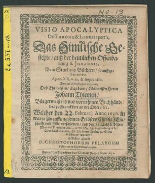 Visio Apocalyptica De Throno & Libris apertis, Das Himlische Gesichte/ auß der heimlichen Offenbarung S. Johannis, Vom Stuel und Büchern/ so auffgethan werden. Apoc. XX. v. 11. & sequentib. : Bey der Christlichen Sepultur, Deß ... Herrn Johann Thiemen/ Bürgermeisters und vornehmen Buchhändlers zu Franckfurt an der Oder/ &c. Welcher den 22. Februarii Anno 1630. in warer Anruffung seines Erlösers Christi Jesu/ sanfft und stille verschieden/ und den 28. Tag selbigen Monats/ Dominica Oculi, in Volckreicher versamlung in der OberKirchen allhier/ Christlich und Ehrlich zur Erden bestättiget worden/ Erkläret