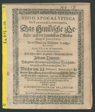 Visio Apocalyptica De Throno & Libris apertis, Das Himlische Gesichte/ auß der heimlichen Offenbarung S. Johannis, Vom Stuel und Büchern/ so auffgethan werden. Apoc. XX. v. 11. & sequentib. : Bey der Christlichen Sepultur, Deß ... Herrn Johann Thiemen/ Bürgermeisters und vornehmen Buchhändlers zu Franckfurt an der Oder/ &c. Welcher den 22. Februarii Anno 1630. in warer Anruffung seines Erlösers Christi Jesu/ sanfft und stille verschieden/ und den 28. Tag selbigen Monats/ Dominica Oculi, in Volckreicher versamlung in der OberKirchen allhier/ Christlich und Ehrlich zur Erden bestättiget worden/ Erkläret