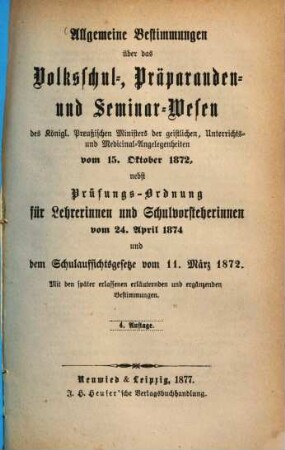 Allgemeine Bestimmungen über das Volksschul-, Präparanden- und Seminar-Wesen des K. Preuß : Ministers der geistlichen, Unterrichts- u. Medicinal-Angelegenheiten vom 15. Oktober 1872, nebst Prüfungs-Ordnung für Lehrerinnen und Schulvorsteherinnen vom 24. April 1874 und dem Schulaufsichtsgesetze vom 11. März 1872. Mit den später erlassenen erläuternden und ergänzenden Bestimmungen