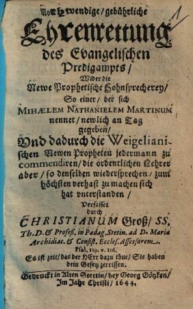 Nothwendige, gebührliche Ehrenrettung des Evangelischen Predigampts : Wider die Newe Prophetische Hohnsprecherey, So einer, der sich Mihaelem Nathanielem Martinum nennet, newlich an Tag gegeben, Und dadurch die Weigelianischen Newen Propheten jedermann zu commendiren, die ordentlichen Lehrer aber, so denselben wiedersprechen, zum höchsten verhast zu machen sich hat unterstanden