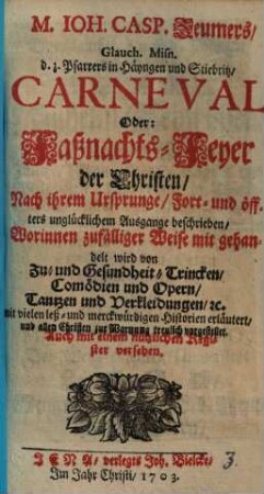 M. Ioh. Casp. Zeumers, Glauch. Misn. d. z. Pfarrers in Häyngen und Stiebritz, Carneval Oder: Faßnachts-Feyer der Christen, Nach ihrem Ursprunge, Fort- und öffters unglücklichem Ausgange beschrieben : Worinnen zufälliger Weise mit gehandelt wird von Zu- und Gesundheit-Trincken, Comödien und Opern, Tantzen und Verkleidungen, [et]c. mit vielen leß- und merckwürdigen Historien erläutert, und allen Christen zur Warnung treulich vorgestellet. Auch mit einem nützlichen Register versehen