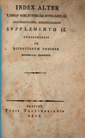 Catalogus Bibliothecae Hungaricae Francisci com. Széchenyi, 1,[7]. Index alter libros Bibliothecae Hungaricae Szechényiano-Regniolaris supplemento II. comprehensos, in scientiarum ordines distributos exhibens