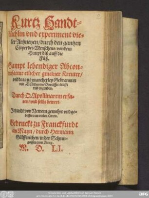 Kurtz Handt=||büchlin vnd experiment vie=||ler Artzneyen/ durch den gantzen || Cörper des Menschens/ von dem || Haupt biß auff die || Füß.|| Sampt lebendiger Abcon=||trafactur etlicher gmeiner Kreuter/|| vnd darauß mancherley Gebrannter || vnd Distillierten Gewässer ... || Durch Q. Apollinarem erfa=||ren/ vnd selbs bewert.|| Jetzundt von Newem gemehrt ... ||