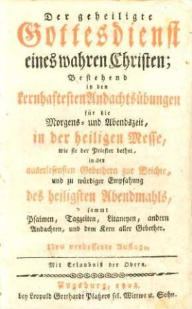 Der geheiligte Gottesdienst eines wahren Christen : Bestehend in den kernhaftesten Andachtsübungen für die Morgens- und Abendszeit, in der heiligen Messe, wie sie der Priester bethet, in den auserlesensten Gebethern zur Beichte, und zu würdiger Empfahung des heiligsten Abendmahls, sammt Psalmen, Tagzeiten, Litaneyen, andern Andachten, und dem Kern aller Gebether