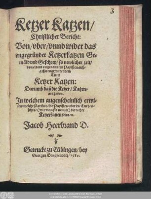 Ketzer Katzen/|| Christlicher Bericht:|| Von/ vber/ vnnd wider das || vngegründet Ketzerkatzen Ge=||mäld vnd Geschrey/ so newlicher zeit/|| von einem vngenannten Papisten auß=||gesprengt: vnter dem || Tittel || Ketzer Katzen:|| Darumb daß die Ketzer/ Katzen=||art haben.|| Jn welchem augenscheinlich erwi=||sen/ welche Parthey/ die Papisten/ oder die Lutheri=||schen ... die rechte || Ketzerkatzen seien/ #[et]c.|| Jacob Heerbrand D.||