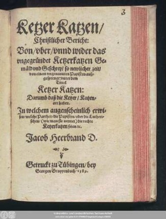 Ketzer Katzen/|| Christlicher Bericht:|| Von/ vber/ vnnd wider das || vngegründet Ketzerkatzen Ge=||mäld vnd Geschrey/ so newlicher zeit/|| von einem vngenannten Papisten auß=||gesprengt: vnter dem || Tittel || Ketzer Katzen:|| Darumb daß die Ketzer/ Katzen=||art haben.|| Jn welchem augenscheinlich erwi=||sen/ welche Parthey/ die Papisten/ oder die Lutheri=||schen ... die rechte || Ketzerkatzen seien/ #[et]c.|| Jacob Heerbrand D.||