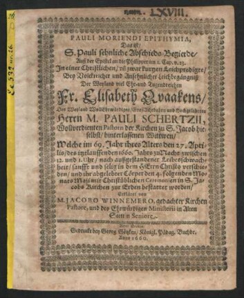 Pauli Moriendi Epithymia, Das ist/ S. Pauli sehnliche Abschieds-Begierde/ Auß der Epistel an die Philipper im 1. Cap. v. 23. : In einer Christlichen/ un[d] zwar kurtzen Leichpredigte/ Bey Volckreicher und Ansehnlicher Leichbegängniß Der Weyland viel Ehr- und Tugendreichen Fr. Elisabeth Quaakens/ Des ... Herrn M. Pauli Schertzii ... Pastorn der Kirchen zu S. Jacob hieselbst/ hinterlassenen Wittwen ; Welche im 69. Jahr ihres Alters den 27. Aprilis/ des itztlauffenden 1660. Jahrs ... verschieden/ und ihr abgelebter Cörper den 4. folgenden Monats Maji ... zur Erden bestattet worden