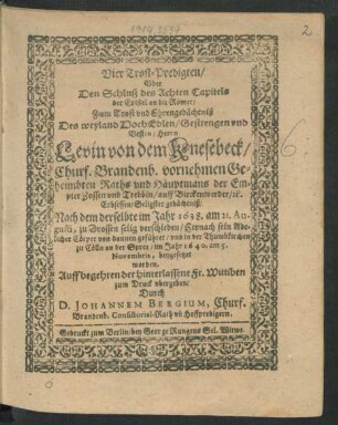 Vier Trost-Predigten/ Uber Den Schluß des Achten Capitels der Epistel an die Römer : Zum Trost und Ehrengedächtniß Des ... Herrn Levin von dem Knesebeck/ Churf. Brandenb. vornehmen Geheimbten Raths und Häuptmans der Empter Zossen und Trebbin/ ... Nach dem derselbte im Jahr 1638. am 21. Augusti, zu Drossen selig verschieden ... und in der Thumbkirchen zu Cölln an der Spree/ im Jahr 1640. am 5. Novembris, beygesetzet worden