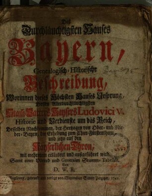 Deß Durchläuchtigsten Hauses Bayern genealogisch-historische Beschreibung : worinnen dieses höchsten Hauses Ursprung, dessen ... Stamm-Vatters Kaysers Ludovici V. Historie u. Verdienste um d. Reich ... erl. u. außgeführet wird