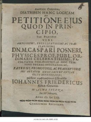 Diatriben Hanc Logicam De Petitione Eius Quod In Principio, Sub Praesidio ... Dn. M. Caspari Posneri ... publicae symphilosophuntōn exetasei sistit Johannes Friedericus Köber/ Geranus. In Alma Salana, Die XIV Februarii, Anno MDCLVII.