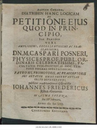Diatriben Hanc Logicam De Petitione Eius Quod In Principio, Sub Praesidio ... Dn. M. Caspari Posneri ... publicae symphilosophuntōn exetasei sistit Johannes Friedericus Köber/ Geranus. In Alma Salana, Die XIV Februarii, Anno MDCLVII.