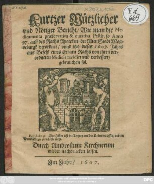 Kurtzer Nützlicher und Nötiger Bericht/ Wie man die Medicamenta praeservativa & curativa Pestis, so Anno 97. auff des Raths Apoteken der AltenStadt Magdeburgk verordnet/ und itzo dieses 1607. Jahrs aus Befehl eines Erbarn Raths von ihren verordneten Medicis revidirt und verbessert/ gebrauchen sol