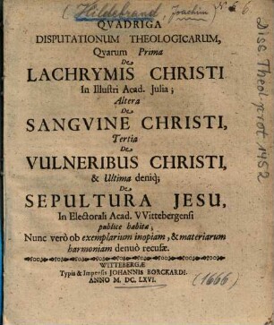 Qvadriga Disputationum Theologicarum : Qvarum Prima De Lachrymis Christi ...; Altera De Sangvine Christi, Tertia De Vulneribus Christi, & Ultima deniq[ue] De Sepultura Jesu ... publice habitae