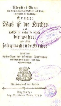 Aloysens Merz, der Gottesgelehrtheit Doktors, und Dompredigers in Augsburg, Frage: Was ist die Kirche? und welche ist unter so vielen die wahre, und allein seligmachende Kirche? : Nebst einer schriftmäßigen und gründlichen Rechtfertigung der katholischen Kirche, und ihrer Glaubenslehre