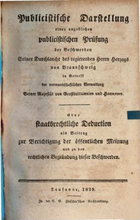 Publicistische Darstellung einer angeblichen publicistischen Prüfung der Beschwerden Seiner Durchlaucht des regierenden Herrn Herzogs von Braunschweig in Betreff der vormundschaftlichen Verwaltung Seiner Majestät von Großbrittannien und Hannover : eine staatsrechtliche Deduction als Beitrag zur Berichtigung der öffentlichen Meinung und zu der rechtlichen Begründung dieser Beschwerden
