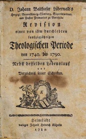 D. Johann Balthasar Lüderwalds Revision einer von ihm durchlebten fünfzigjährigen theologischen Periode von 1740 bis 1790 : nebst desselben Lebenslauf und Verzeichniß seiner Schriften