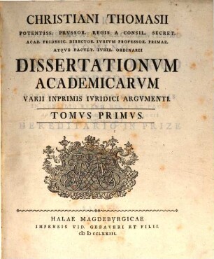 Christiani Thomasii Potentiss. Prvssor. Regis A Consil. Secret. Acad. Frideric. Director. Ivrivm Professor. Primar. Atqve Facvlt. Ivrid. Ordinarii Dissertationvm Academicarvm Varii Inprimis Ivridici Argvmenti, Tomvs Primvs