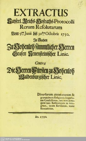 Extractus Kayserl. Reichs-Hofraths-Protocolli Rerum Resolutarum vom 9ten Junii bis 30sten Octobris 1750. In Sachen Zu Hohenloh sämmtlicher Herren Grafen Neuensteinischer Linie. Contra Die Herren Fürsten zu Hohenloh Waldenburgischer Linie : Diversorum attentatorum & gravaminum Religionis Augustanae Confessionis, nec non denegatae tam Restitutionis in integrum, quam Revisionis, nunc Executionis