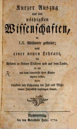 Kurzer Auszug aus den nöthigsten Wissenschaften : in LX. Abschnitte getheilet ; nebst einer neuen Lehrart, wie Aeltern in kleinen Städten und auf dem Lande, die sich mit dem Unterricht ihrer Kinder abgeben müssen, ihnen dieselben mit Ersparung der Zeit und Mühe binnen Jahresfrist beybringen können