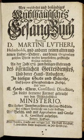 Neu revidirtes und beständiges Muhlhausisches Gesang-Buch : Darinnen D. Martini Lutheri, Helmboldi, und anderer reinen alten und neuen Lieder-Dichter, aus denen Originalien größten Theils wieder hergestellete, geistreiche Gesänge enthalten, An der Zahl 578. zum heiligen Gebrauch des öffentlichen Gottesdienstes, und derer Hauß-Andachten, In hiesiger Stadt und Gebiethe ...