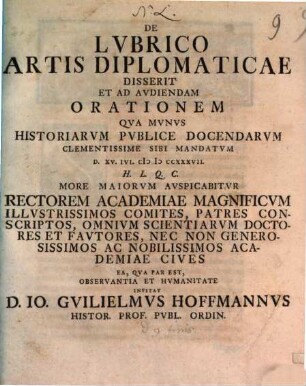 De Lvbrico Artis Diplomaticae Disserit Et Ad Avdiendam Orationem Qva Mvnvs Historiarvm Pvblice Docendarvm Clementissime Sibi Mandatvm D. XV. Ivl. MDCCXXXVII. H. L. Q. C. More Maiorvm Avspicabitvr Rectorem Academiae Magnificvm Illvstrissimos Comites, Patres Conscriptos, Omnivm Scientiarvm Doctores Et Favtores, Nec Non Generosissimos Ac Nobilissimos Academiae Cives Ea, Qva Par Est, Observantia Et Hvmanitate Invitat D. Io. Gvilielmvs Hoffmannvs Histor. Prof. Pvbl. Ordin.