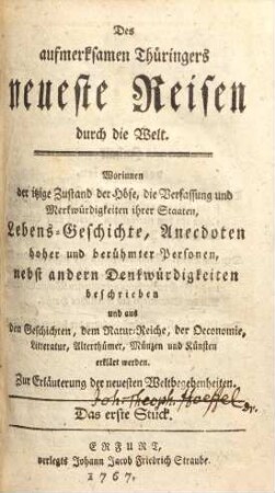 Des aufmerksamen Thüringers neueste Reisen durch die Welt : Worinnen der itzige Zustand der Höfe, die Verfassung und Merkwürdigkeiten ihrer Staaten, Lebens-Geschichte, Anecdoten hoher und berühmter Personen, nebst andern Denkwürdigkeiten beschrieben und aus den Geschichten, dem Natur-Reiche, der Oeconomie, Litteratur, Alterthümer, Münzen und Künsten erklärt werden ; Zur Erläuterung der neuesten Weltbegebenheiten, 1