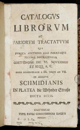 Catalogus Librorum Ac Variorum Tractatuum Qui Publica Auctionis Lege Parataque Pecunia Distrahentur : Goettingae Die VI. Novembris ... In Aedibus Schmidianis In Platea die Wehnder Straße Dicta Sitis