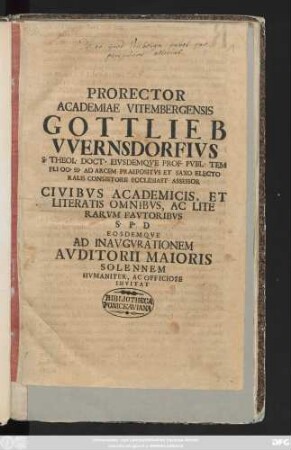Prorector Academiae Vitembergensis Gottlieb VVernsdorfivs S. Theol. Doct. Eivsdemqve Prof. Pvbl. Templi Oo. Ss. Ad Arcem Praepositvs Et Saxo Electoralis Consistorii Ecclesiast. Assessor Civibvs Academicis, Et Literatis Omnibvs, Ac Literarvm Favtoribvs S. P. D. Eosdemqve Ad Inavgvrationem Avditorii Maioris ... Invitat : [P. P Dom. Quasimodogeniti, A. R. G. MDCCXIII]