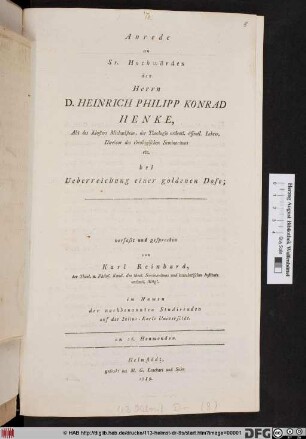 Anrede an Sr. Hochwürden den Herrn D. Heinrich Philipp Konrad Henke, Abt des Klosters Michaelstein, der Theologie ordentl. öffentl. Lehrer, Direktor des theologischen Seminariums etc. bei Ueberreichung einer goldenen Dose; verfasst und gesprochen von Karl Reinhard, der Theol. u. Philos. Kand. ... im Namen der nachbenannten Studirenden auf der Iulius-Karls Universität. am 26. Heumonden