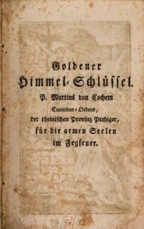 Goldener Himmel-Schlüssel oder sehr kräftiges, nützliches und trostreiches Gebeth-Buch, zu Erlösung der lieben Seelen des Fegfeuers : darinnen zuvörderst in 2 Kap. das Fegfeuer erkläret, im 3. Kap. aber eine sehr nützl. Unterrichtung mit was für einer Meynung man bethen, u. s. Werke verrichten soll, gegeben wird ; darnach aber in 16 Theilen allerhand kräftige Morgen- u. Abend- Meß- u. Vesper- Beicht- u. Kommunion-Gebethe, ... enthalten sind ; zum besondern Gebrauch des andächtigen Weiber-Geschlechts ; mit neu gestochenen, feinen Kupfern geziert