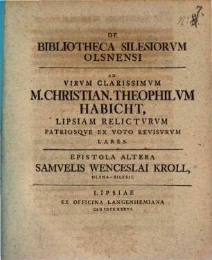 De Bibliotheca Silesiorvm Olsnensi Ad Virvm Clarissimvm Christianvm Theophilvm Habicht Wratislavia-Silesivm Svmmos Philosophiae Honores Ex Merito Capessentem Epistola ... Samvelis Wenceslai Kroll Olsna-Silesii, Epistola Altera
