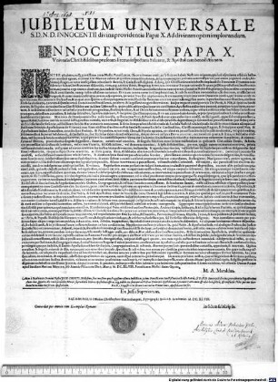 Iubileum Universale S.D.N.D. Innocentii divina providentia Papae X. Ad divinam opem implorandam ... : Datum Romae apud Sanctam Mariam Maggiorem sub Annulo Piscatoris Die II. Martii. M.DC.XLVIII. Pontificatus Nostri Anno Quarto. M. A. Maraldus. Anno a Nativitate Domini Nostri Jesu Christi Millesimo sexcentesimo quadragesimo octavo Indictione prima Pontificatus Sanctißimi in Christo Patris, & D.N.D. Innocentii divina providentia Papa Decimi Anno eius Quarto, die vero secunda Martii supradictae litterae Apostolicae affixae, atq[ue] publicatae fuerunt ad Valvas Principis Apostolorum, S. Joannis Lateranen. & aliis locis solitis, & consuetis Urbis per me Jacobum Cornelium Cursorem Apostolicum. Pro D. Magistro Cursorum Laurentius Venturinus Apostolicus Cursor