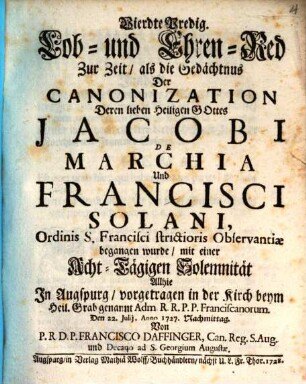 Vierdte Predig. Lob- und Ehren-Red Zur Zeit, als die Gedächtnus Der Canonization Deren lieben Heiligen Gottes Jacobi de Marchia Und Francisci Solani, Ordinis S. Francisci strictiores Observantiæ gegangen wurde : mit einer Acht-Tägigen Solemnität Allhie In Augspurg, vorgetragen in der Kirch beym Heil. Grab genannt Adm R.R.P.P. Fransicanorum. Den 22. Julij, Anno 1727. Nachmittag