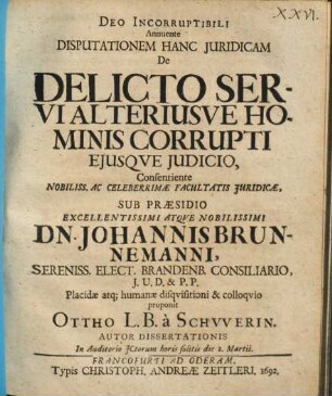 Deo Incorruptibili Annuente Disputationem Hanc Iuridicam De Delicto Servi Alteriusve Hominis Corrupti Eiusque Iudicio, Consentiente ... Facultatis Iuridicae, Sub Praesidio ... Dn. Johannis Brunnemanni ... Placidae atq[ue] humanae disquisitioni & colloquio proponit Ottho L.B. a Schwerin. Autor Dissertationis In Auditorio ICtorum horis solitis Die 2. Martii